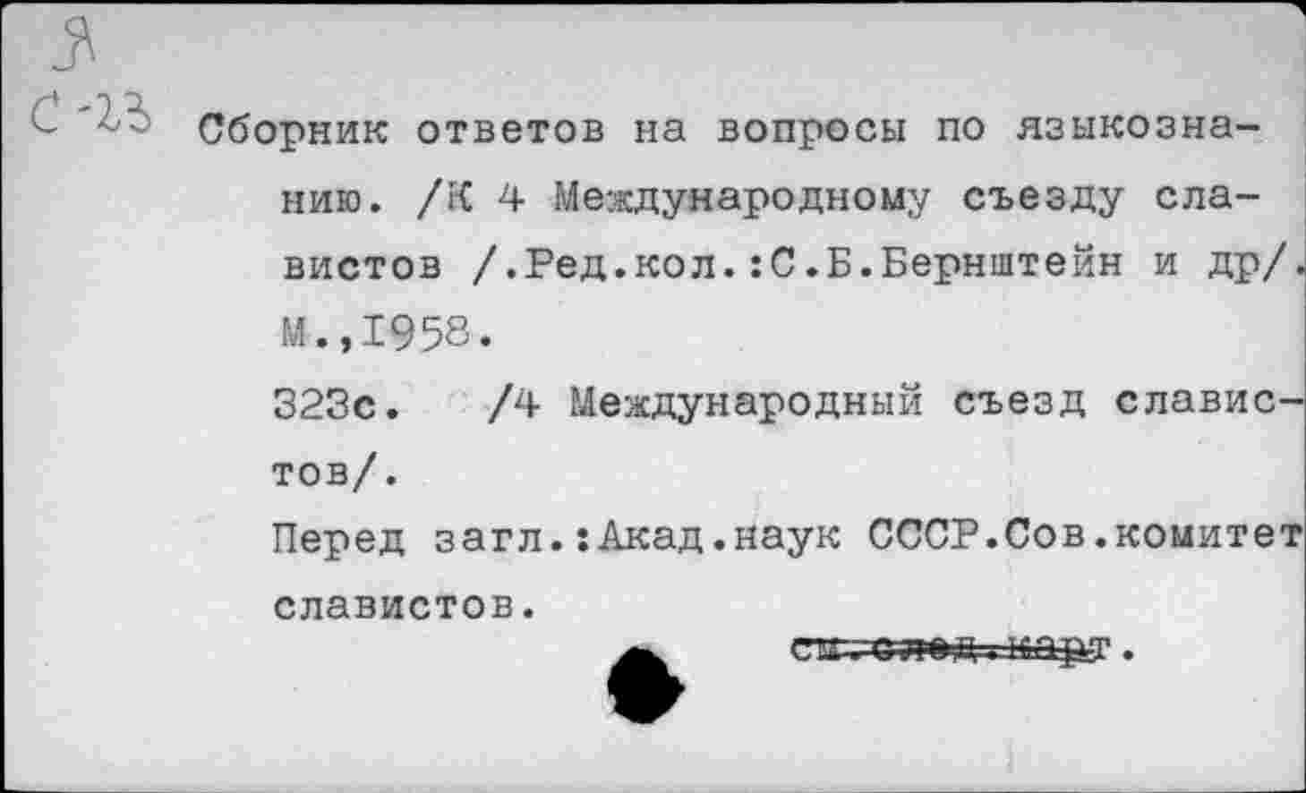 ﻿Сборник ответов на вопросы по языкознанию. /К 4 Международному съезду славистов /.Ред.кол.:С.Б.Бернштейн и др/. М.,1958.
323с.	/4 Международный съезд славис-
тов/.
Перед загл.:Акад.наук СССР.Сов.комитет славистов.
едто-лед -карт.